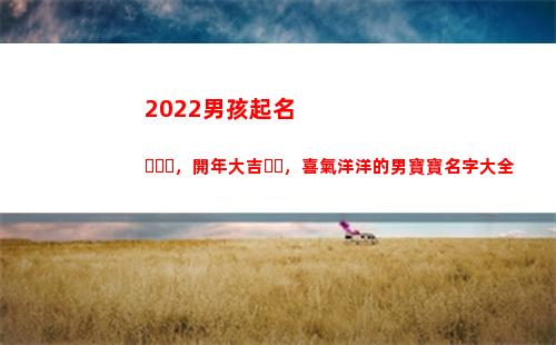 022男孩起名，開年大吉，喜氣洋洋的男寶寶名字大全(2022男孩起名大全免費(fèi)取名寶典)"
